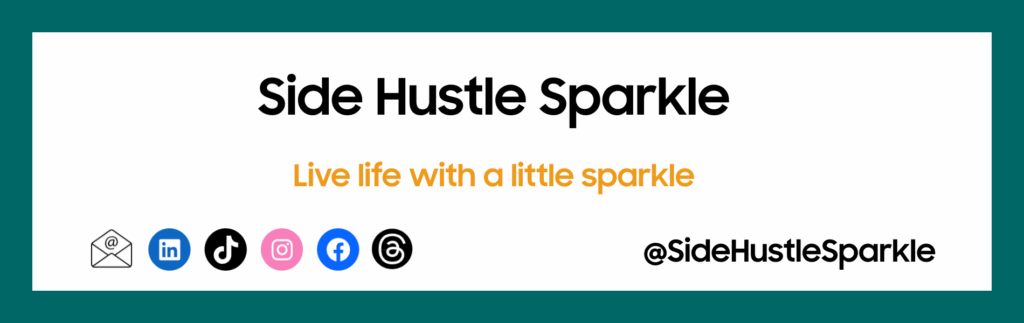 The image features ‘Side Hustle Sparkle’ in black text with the tagline 'Live life with a little sparkle' in orange. Social media icons are displayed: email, LinkedIn, TikTok, Instagram, Facebook, Threads. Handle in black text: @SideHustleSparkle. The image includes a dark green border. The content is visually engaging due to the contrasting colours and fonts used in the design.
